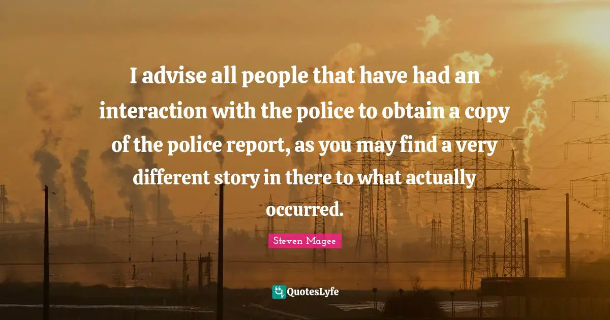 Obtain Quotes: "I advise all people that have had an interaction with the police to obtain a copy of the police report, as you may find a very different story in there to what actually occurred."
