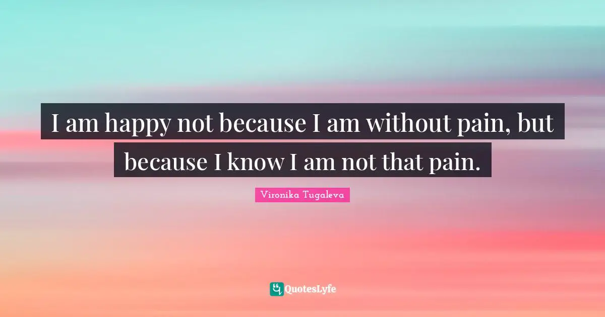 I am happy not because I am without pain, but because I know I am not that pain.
