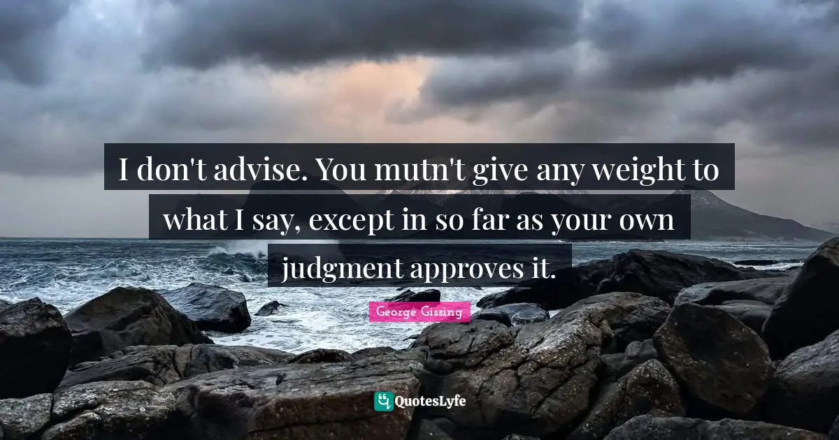 I don't advise. You mutn't give any weight to what I say, except in so far as your own judgment approves it.