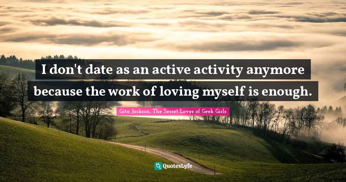I don't date as an active activity anymore because the work of loving myself is enough.