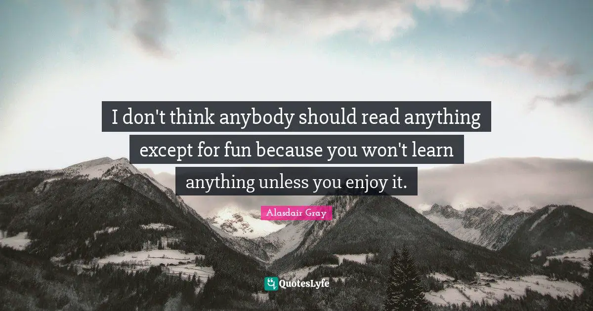 I don't think anybody should read anything except for fun because you won't learn anything unless you enjoy it.