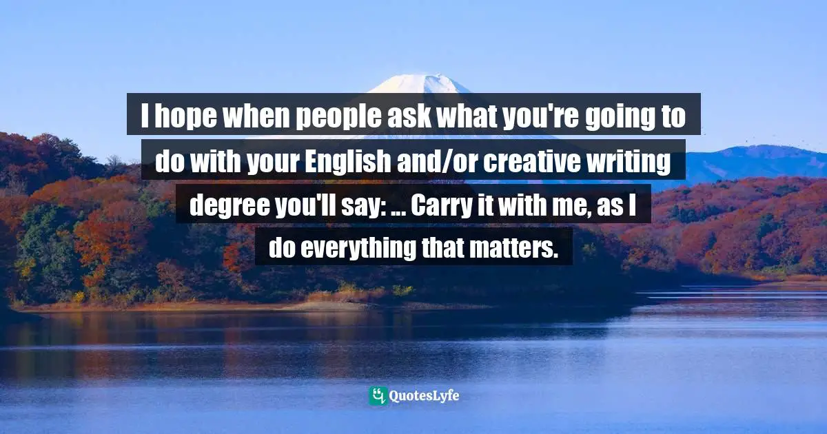 Cheryl Strayed, Tiny Beautiful Things: Advice On Love And Life From Dear Sugar Quotes: "I hope when people ask what you're going to do with your English and/or creative writing degree you'll say: ... Carry it with me, as I do everything that matters."