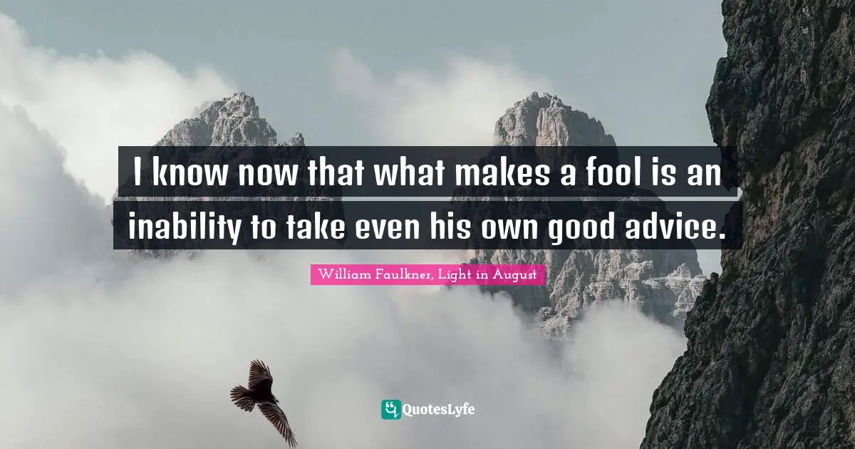 I know now that what makes a fool is an inability to take even his own good advice.