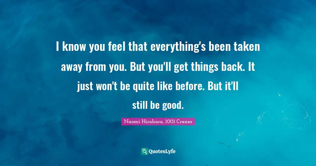 I know you feel that everything's been taken away from you. But you'll get things back. It just won't be quite like before. But it'll still be good.