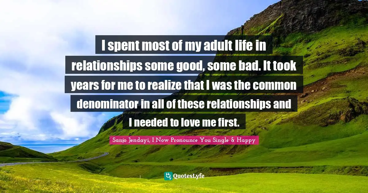 I spent most of my adult life in relationships some good, some bad. It took years for me to realize that I was the common denominator in all of these relationships and I needed to love me first.