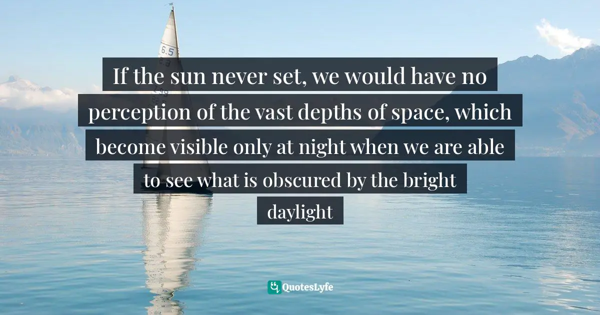 If the sun never set, we would have no perception of the vast depths of space, which become visible only at night when we are able to see what is obscured by the bright daylight