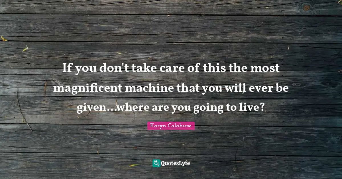 If you don't take care of this the most magnificent machine that you will ever be given...where are you going to live?