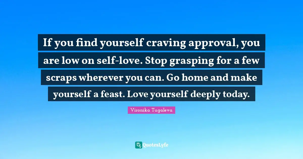 Pleasing Quotes: "If you find yourself craving approval, you are low on self-love. Stop grasping for a few scraps wherever you can. Go home and make yourself a feast. Love yourself deeply today."