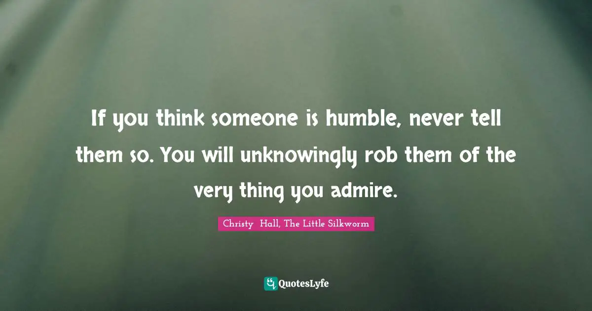 If you think someone is humble, never tell them so. You will unknowingly rob them of the very thing you admire.