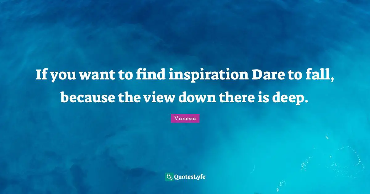 If you want to find inspiration Dare to fall, because the view down there is deep.