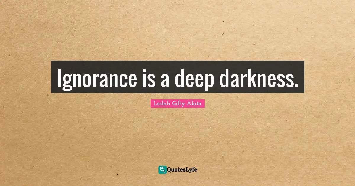 Ignorance is a deep darkness.