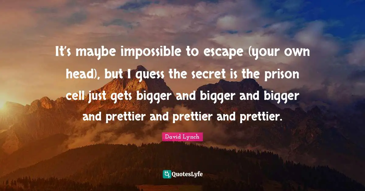 It’s maybe impossible to escape (your own head), but I guess the secret is the prison cell just gets bigger and bigger and bigger and prettier and prettier and prettier.