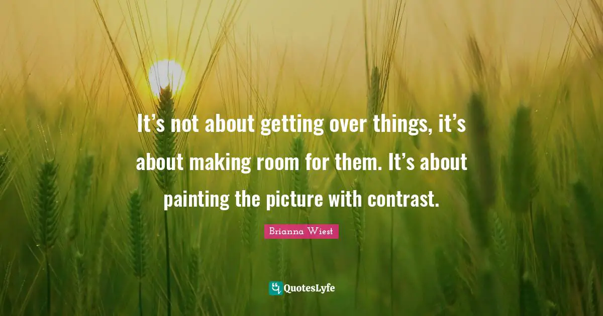 It’s not about getting over things, it’s about making room for them. It’s about painting the picture with contrast.