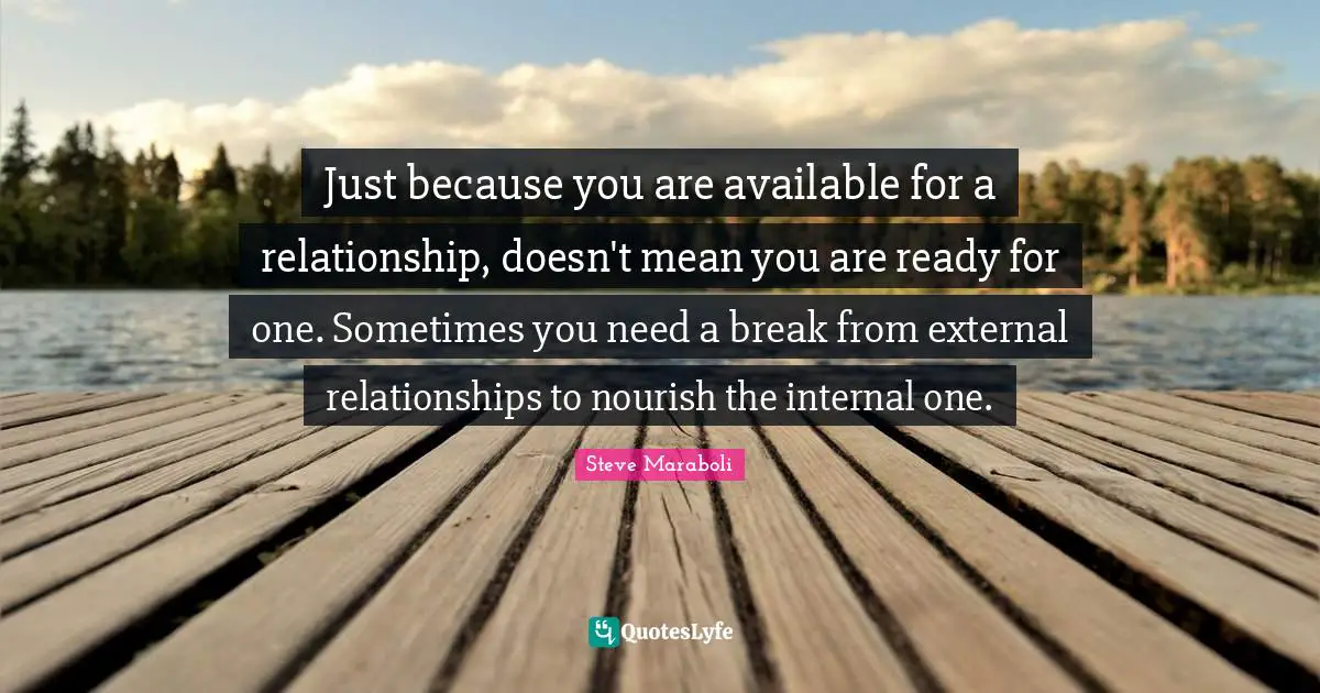 Steve Maraboli Quotes: "Just because you are available for a relationship, doesn't mean you are ready for one. Sometimes you need a break from external relationships to nourish the internal one."
