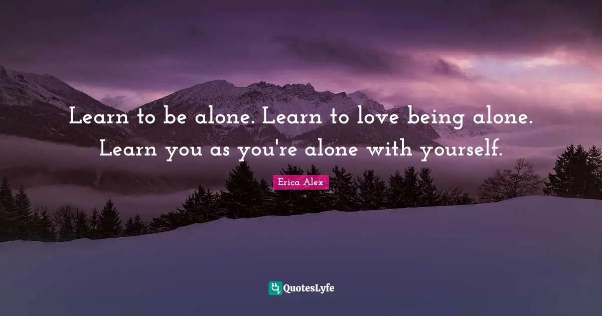Learn to be alone. Learn to love being alone. Learn you as you're alone with yourself.