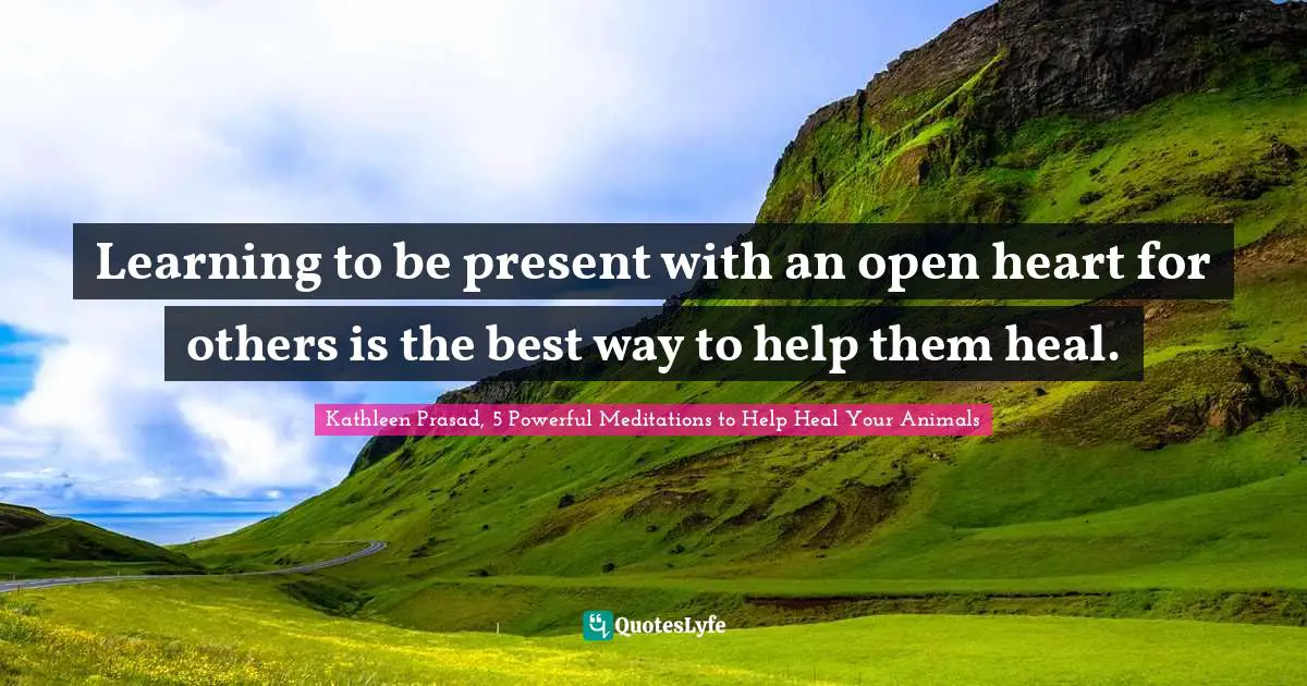 Learning to be present with an open heart for others is the best way to help them heal.