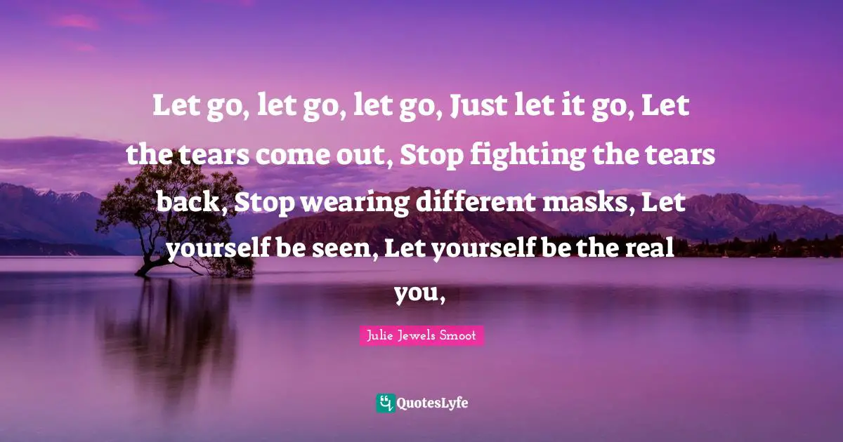 Let go, let go, let go, Just let it go, Let the tears come out, Stop fighting the tears back, Stop wearing different masks, Let yourself be seen, Let yourself be the real you, 