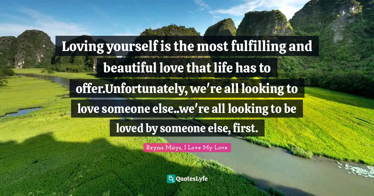 Loving yourself is the most fulfilling and beautiful love that life has to offer.Unfortunately, we're all looking to love someone else..we're all looking to be loved by someone else, first.