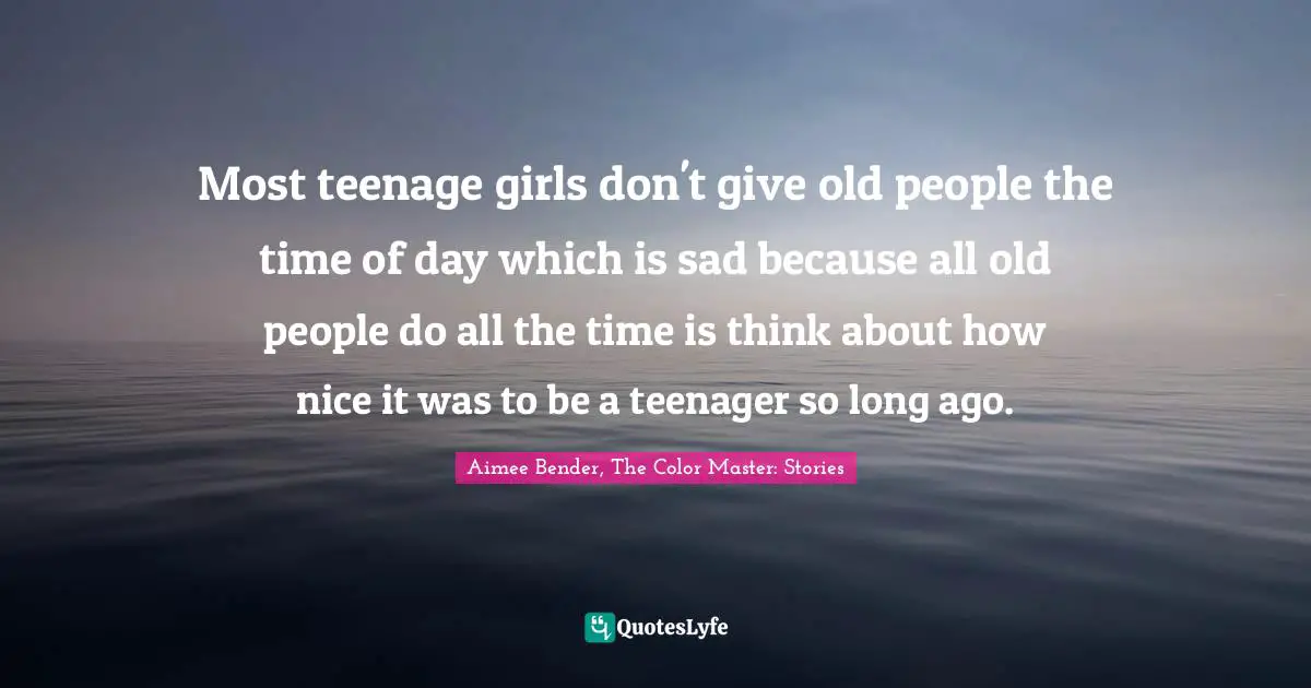 Aimee Bender Quotes: "Most teenage girls don't give old people the time of day which is sad because all old people do all the time is think about how nice it was to be a teenager so long ago."