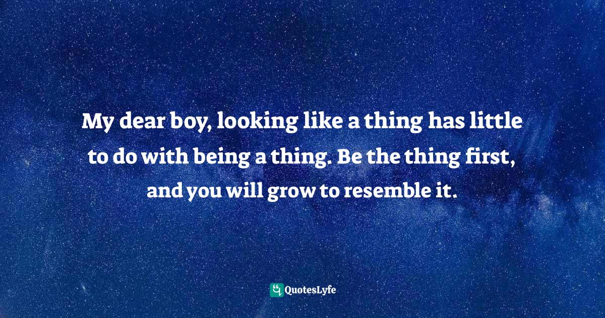 My dear boy, looking like a thing has little to do with being a thing. Be the thing first, and you will grow to resemble it.