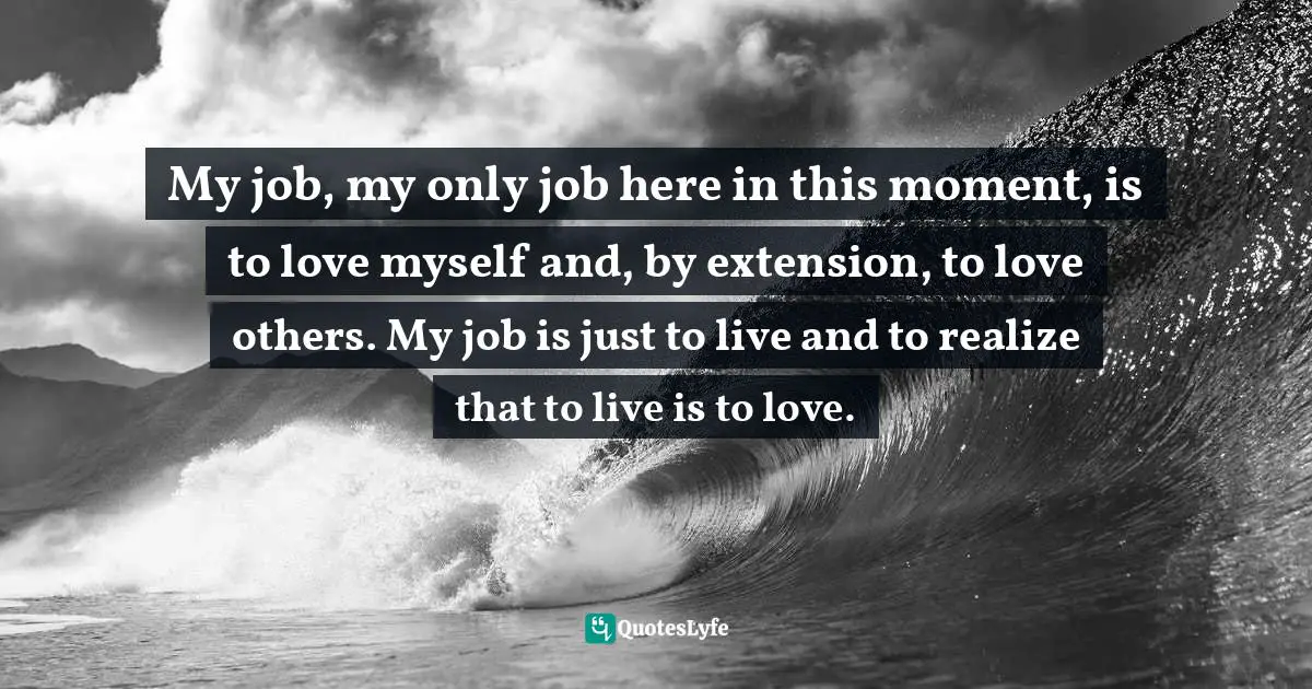 My job, my only job here in this moment, is to love myself and, by extension, to love others. My job is just to live and to realize that to live is to love.
