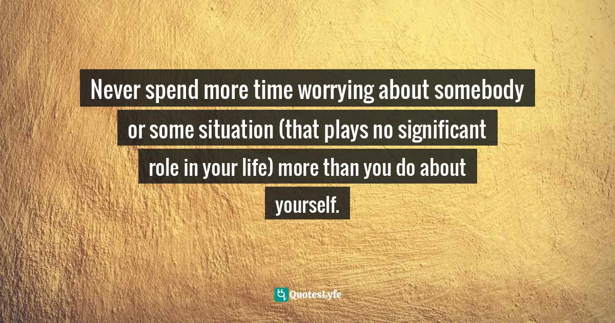 Never spend more time worrying about somebody or some situation (that plays no significant role in your life) more than you do about yourself.