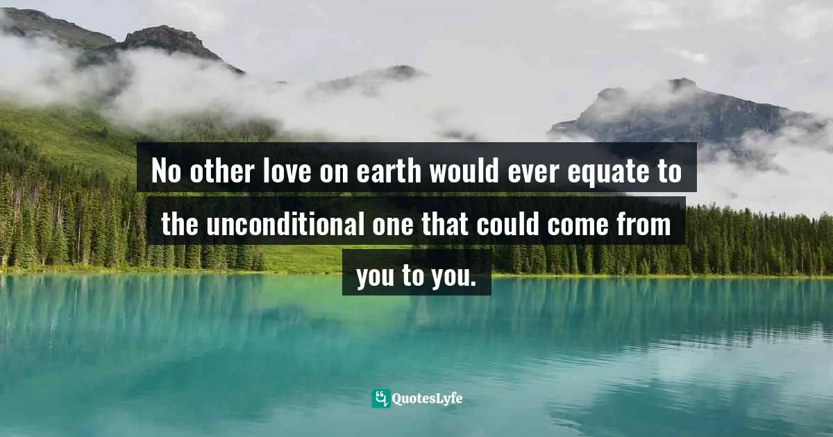 Loving Yourself Unconditionally Quotes: "No other love on earth would ever equate to the unconditional one that could come from you to you."