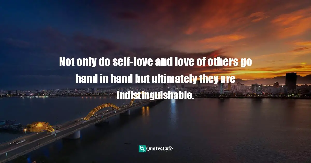 Not only do self-love and love of others go hand in hand but ultimately they are indistinguishable.