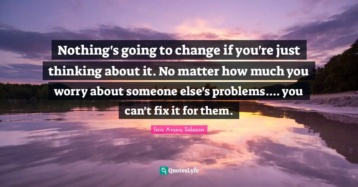 Nothing's going to change if you're just thinking about it. No matter how much you worry about someone else's problems.... you can't fix it for them.