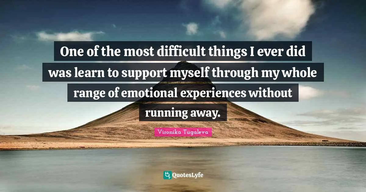 One of the most difficult things I ever did was learn to support myself through my whole range of emotional experiences without running away.