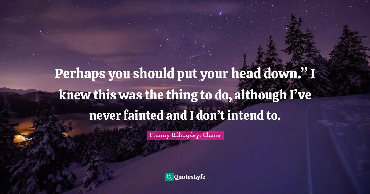 Perhaps you should put your head down.” I knew this was the thing to do, although I’ve never fainted and I don’t intend to.