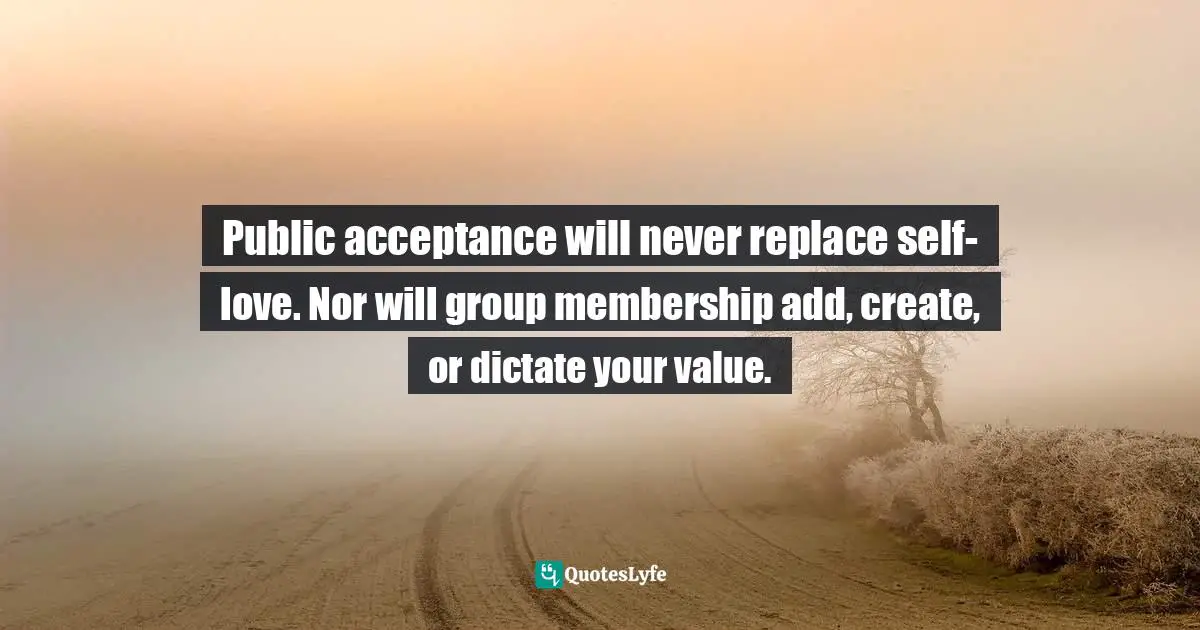 Public acceptance will never replace self-love. Nor will group membership add, create, or dictate your value.