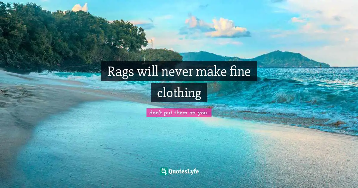 Rags will never make fine clothing