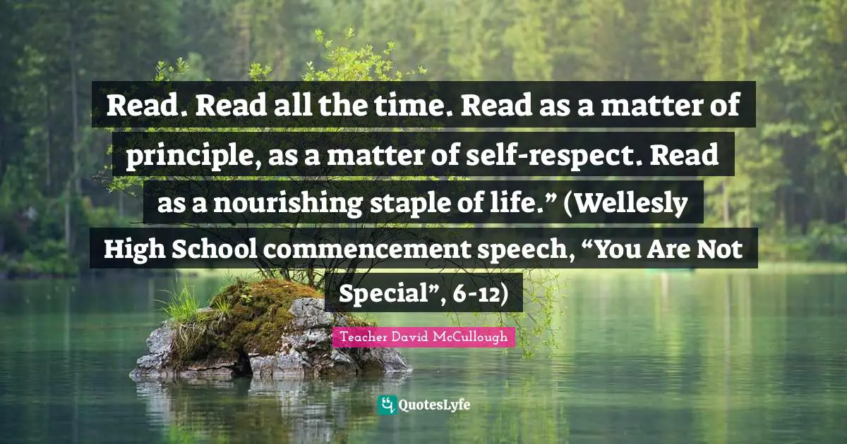 Read. Read all the time. Read as a matter of principle, as a matter of self-respect. Read as a nourishing staple of life.” (Wellesly High School commencement speech, “You Are Not Special”, 6-12)