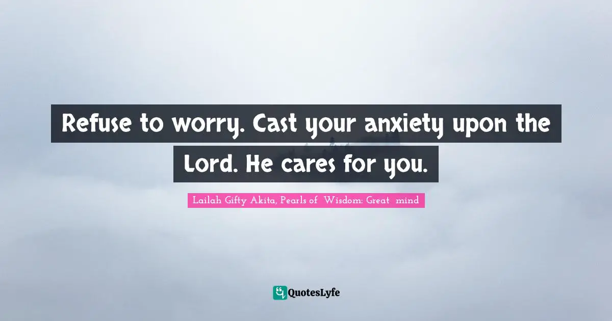 Refuse to worry. Cast your anxiety upon the Lord. He cares for you.