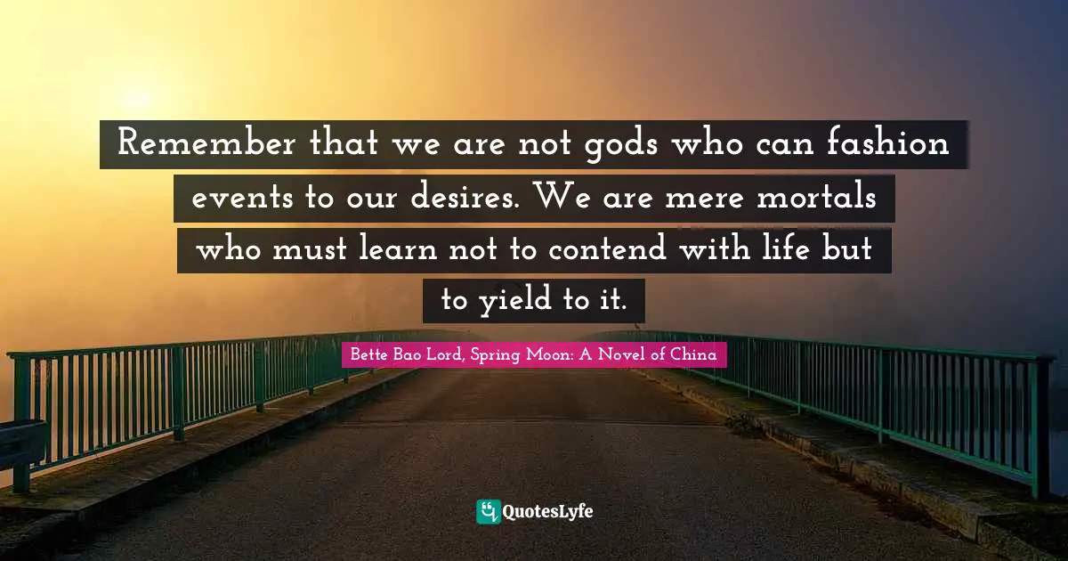 Remember that we are not gods who can fashion events to our desires. We are mere mortals who must learn not to contend with life but to yield to it.