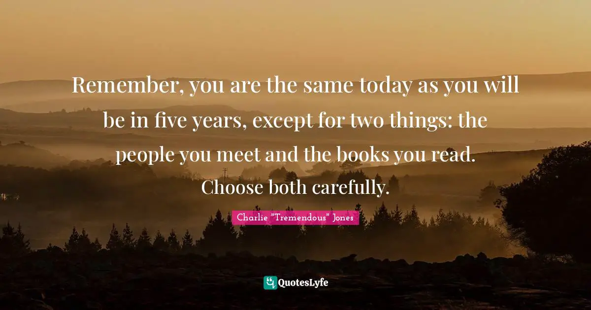 Remember, you are the same today as you will be in five years, except for two things: the people you meet and the books you read. Choose both carefully.