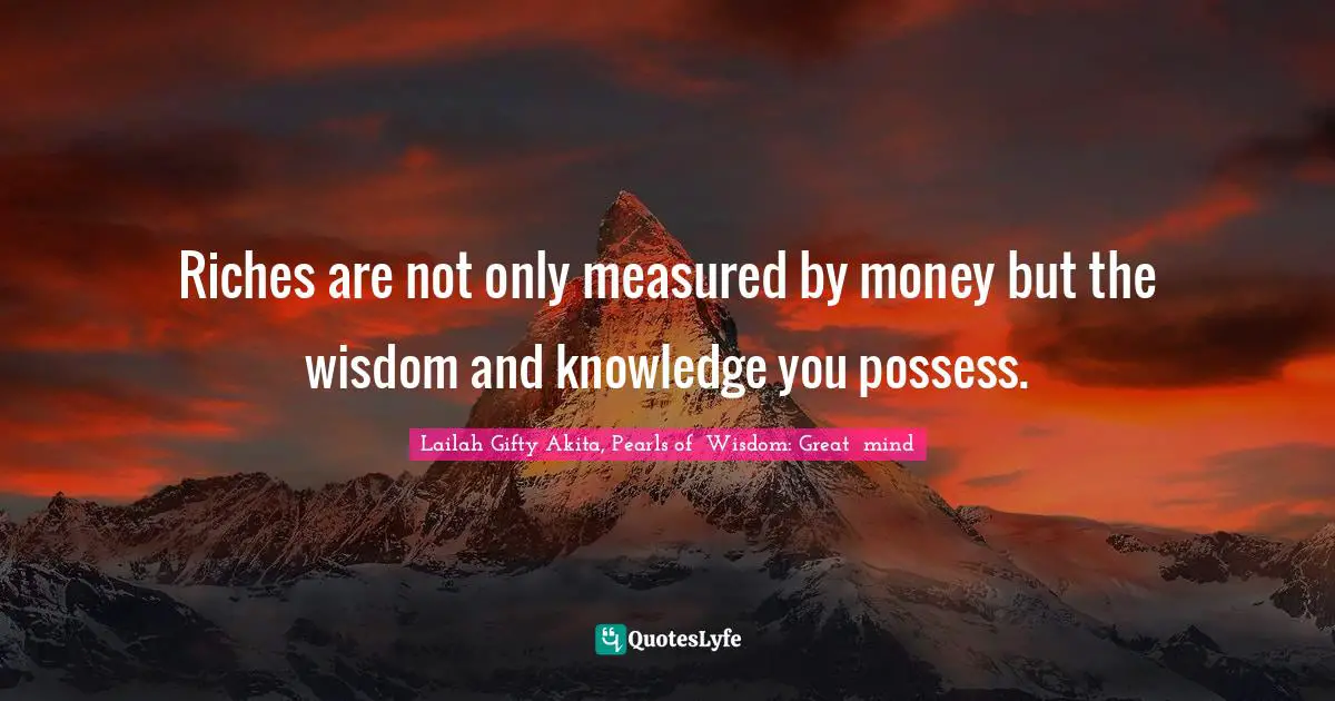 Riches are not only measured by money but the wisdom and knowledge you possess.