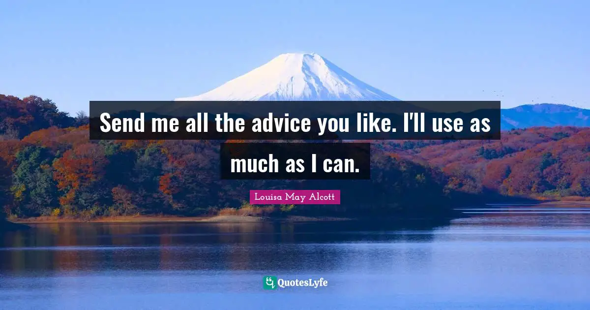 Send me all the advice you like. I'll use as much as I can.