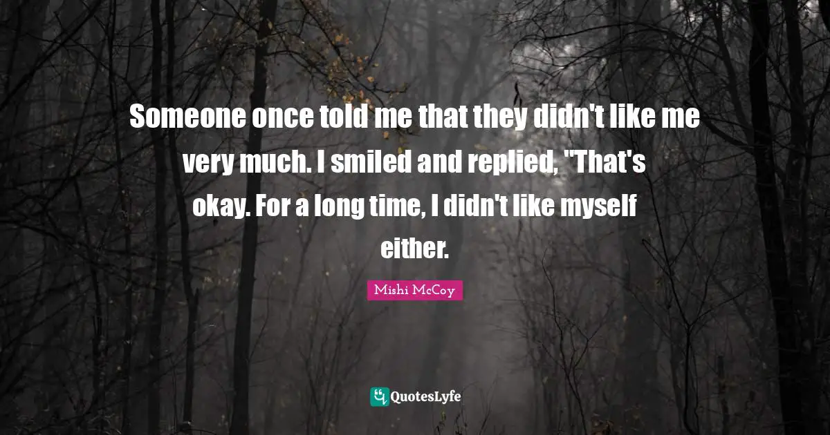 Someone once told me that they didn't like me very much. I smiled and replied, "That's okay. For a long time, I didn't like myself either.