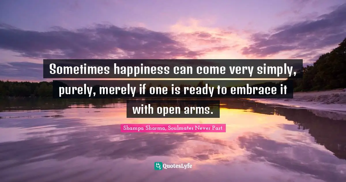 Shampa Sharma, Soulmates Never Part Quotes: Sometimes happiness can come very simply, purely, merely if one is ready to embrace it with open arms.