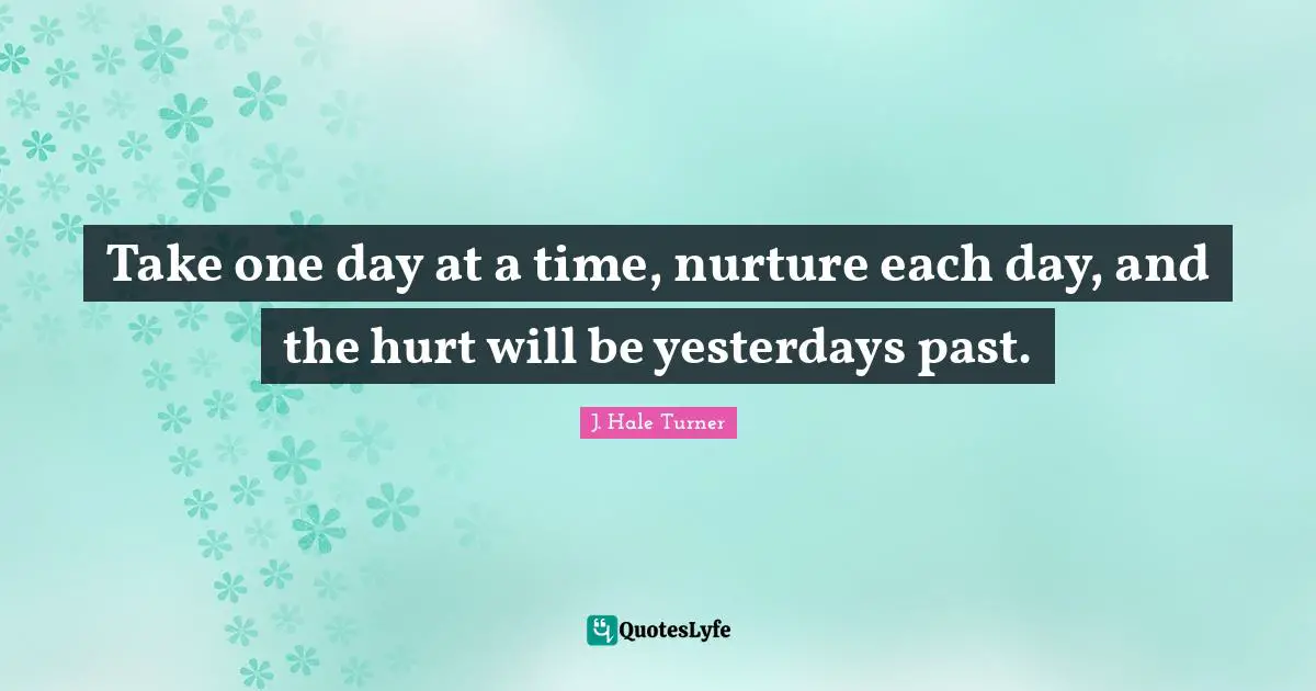 Take one day at a time, nurture each day, and the hurt will be yesterdays past.