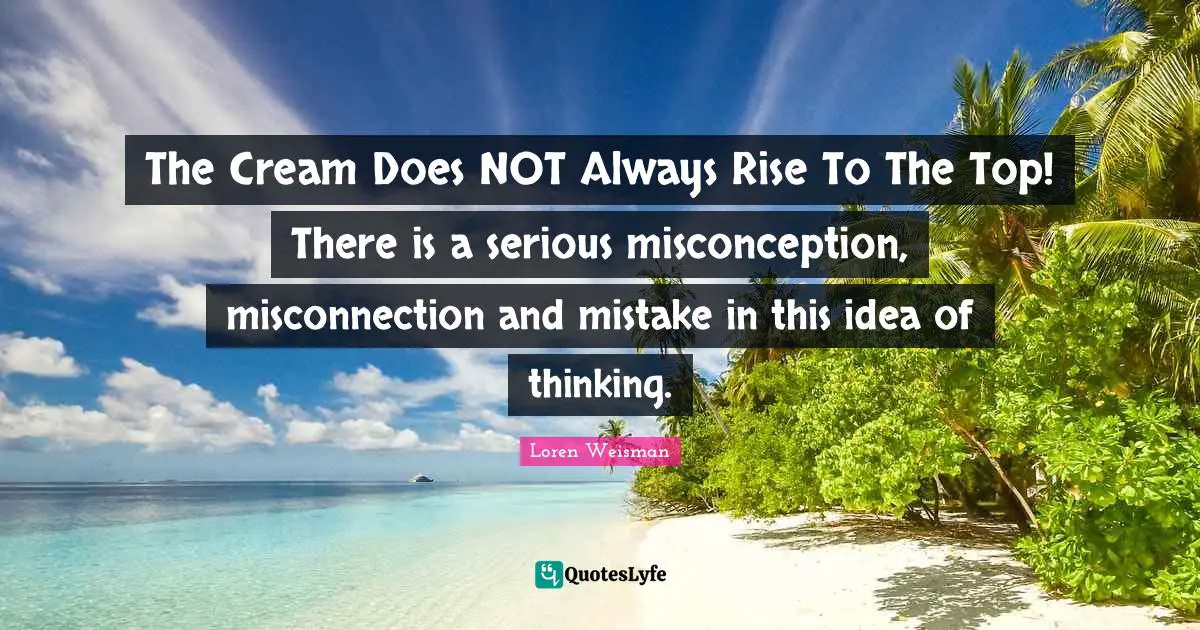 The Cream Does NOT Always Rise To The Top! There is a serious misconception, misconnection and mistake in this idea of thinking.