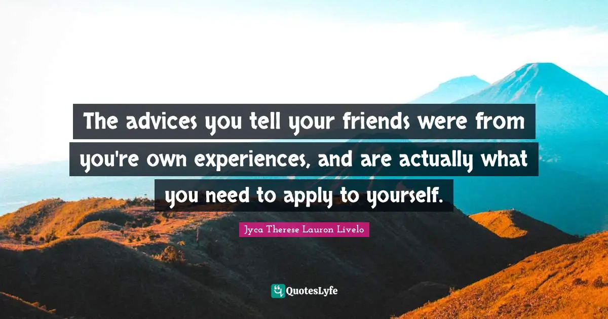 The advices you tell your friends were from you're own experiences, and are actually what you need to apply to yourself.