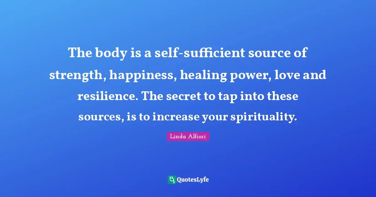 The body is a self-sufficient source of strength, happiness, healing power, love and resilience. The secret to tap into these sources, is to increase your spirituality.