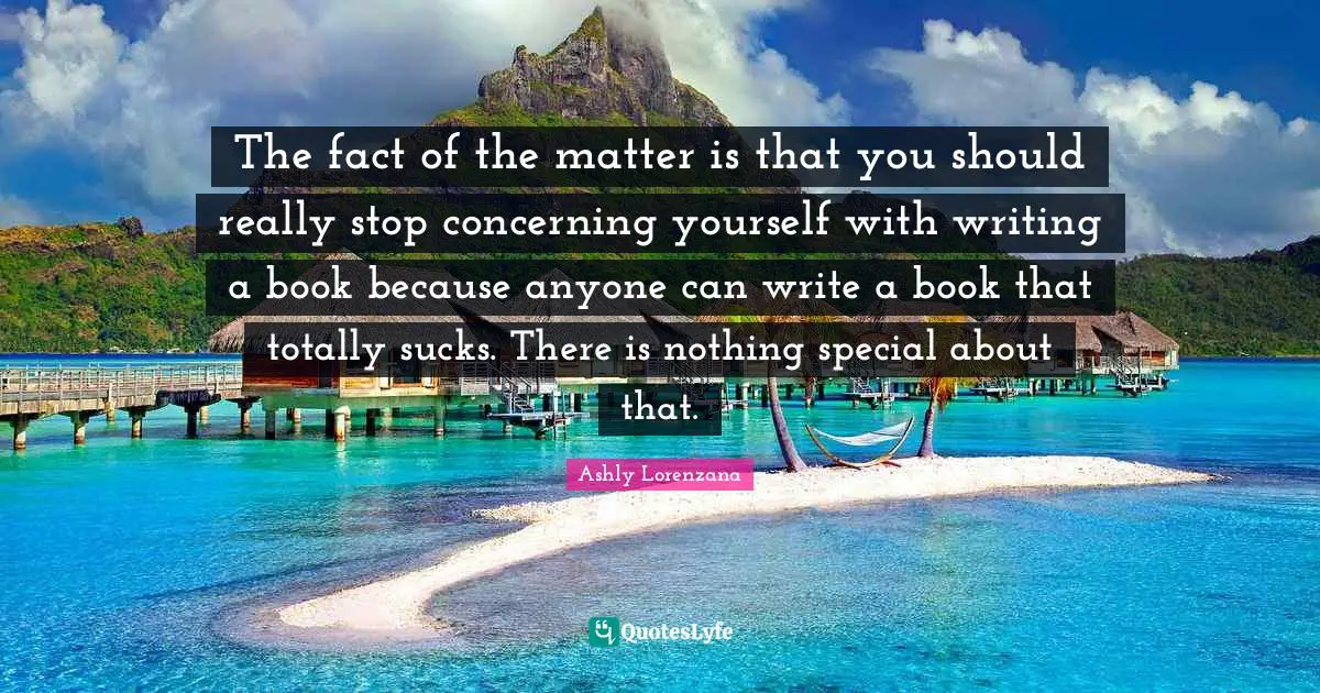 The fact of the matter is that you should really stop concerning yourself with writing a book because anyone can write a book that totally sucks. There is nothing special about that.