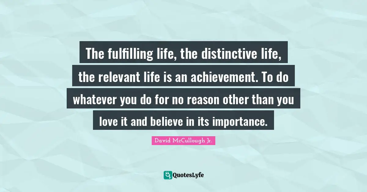 The fulfilling life, the distinctive life, the relevant life is an achievement. To do whatever you do for no reason other than you love it and believe in its importance.