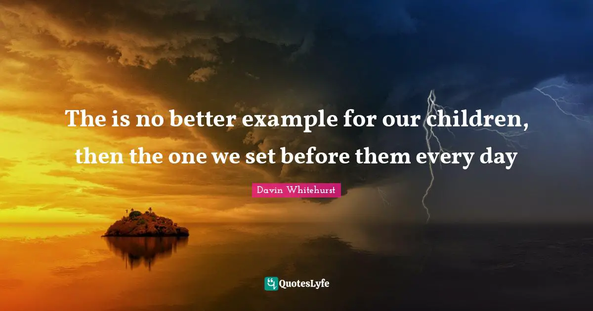 The is no better example for our children, then the one we set before them every day