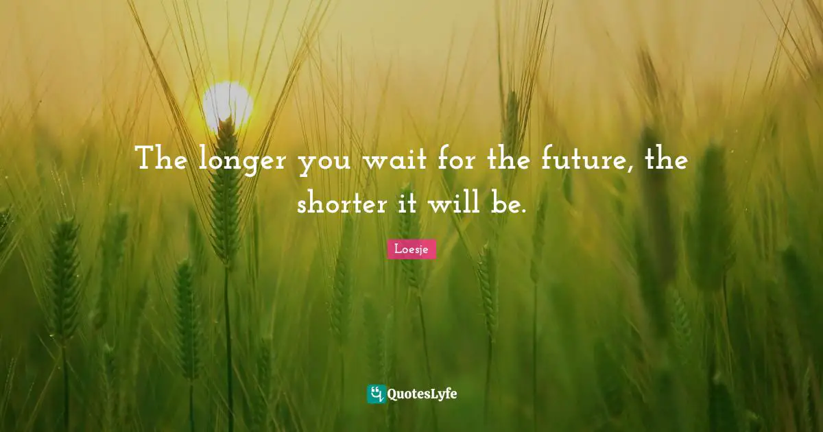 The longer you wait for the future, the shorter it will be.