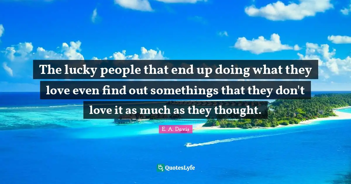 The lucky people that end up doing what they love even find out somethings that they don't love it as much as they thought.